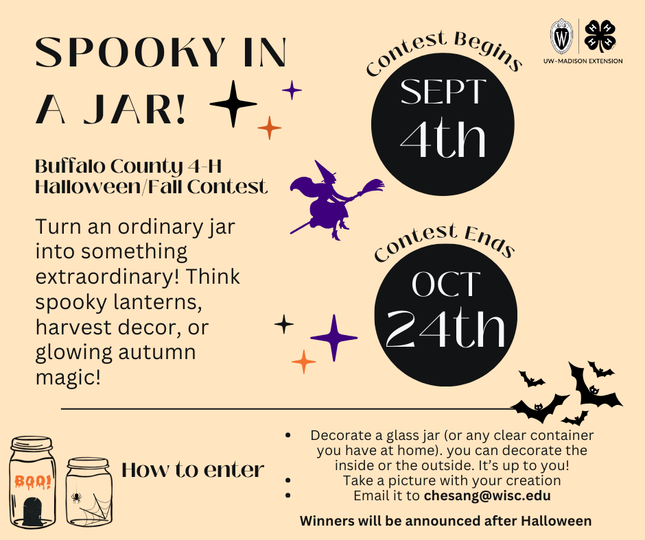 Spooky In A Jar!
Buffalo County 4-H Halloween Fall Contest 
Turn an ordinary jar into something extraordinary! Think spooky lanterns, harvest decorations, or glowing autumn magic! 

How to enter: 
Decorate a glass jar (or any clear container you have at home)
Take a picture with your creation
email it to chesang@wisc.edu 

Winners will be announced after Halloween!